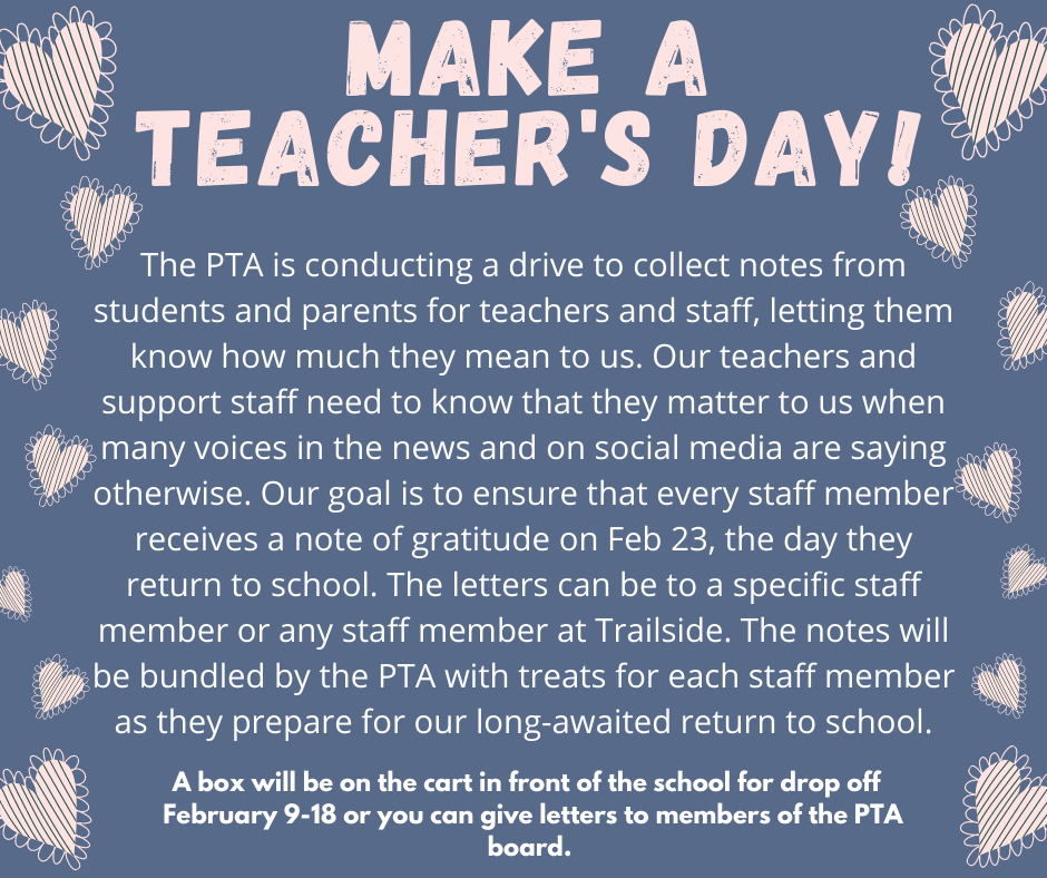 The PTA is conducting a drive to collect notes from students and parents for teachers and staff, letting them know how much they mean to us. Our teachers and support staff need to know that they matter to us when many voices in the news and on social media are saying otherwise. Our goal is to ensure that every staff member receives a note of gratitude on Feb 23, the day they return to school. The letters can be to a specific staff member or any staff member at Trailside. The notes will be bundled by the PTA with treats for each staff member as they prepare for our long-awaited return to school. A box will be on the cart in front of the school for drop off  February 9-18 or you can give letters to members of the PTA board. *The cart is only out during school hours*